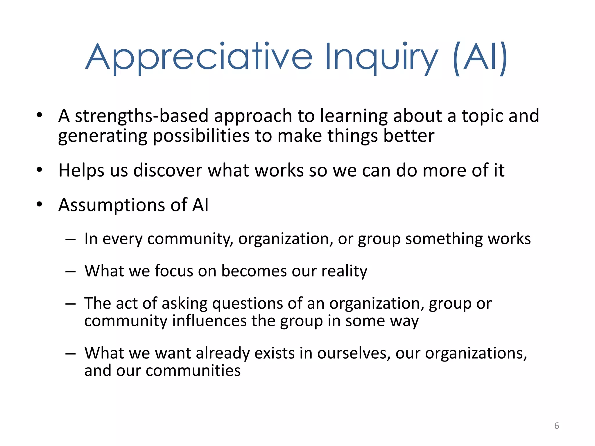 Appreciative Inquiry (AI) 
• A strengths-based approach to learning about a topic and 
generating possibilities to make things better 
• Helps us discover what works so we can do more of it 
• Assumptions of AI 
– In every community, organization, or group something works 
– What we focus on becomes our reality 
– The act of asking questions of an organization, group or 
community influences the group in some way 
– What we want already exists in ourselves, our organizations, 
and our communities 
6 
 