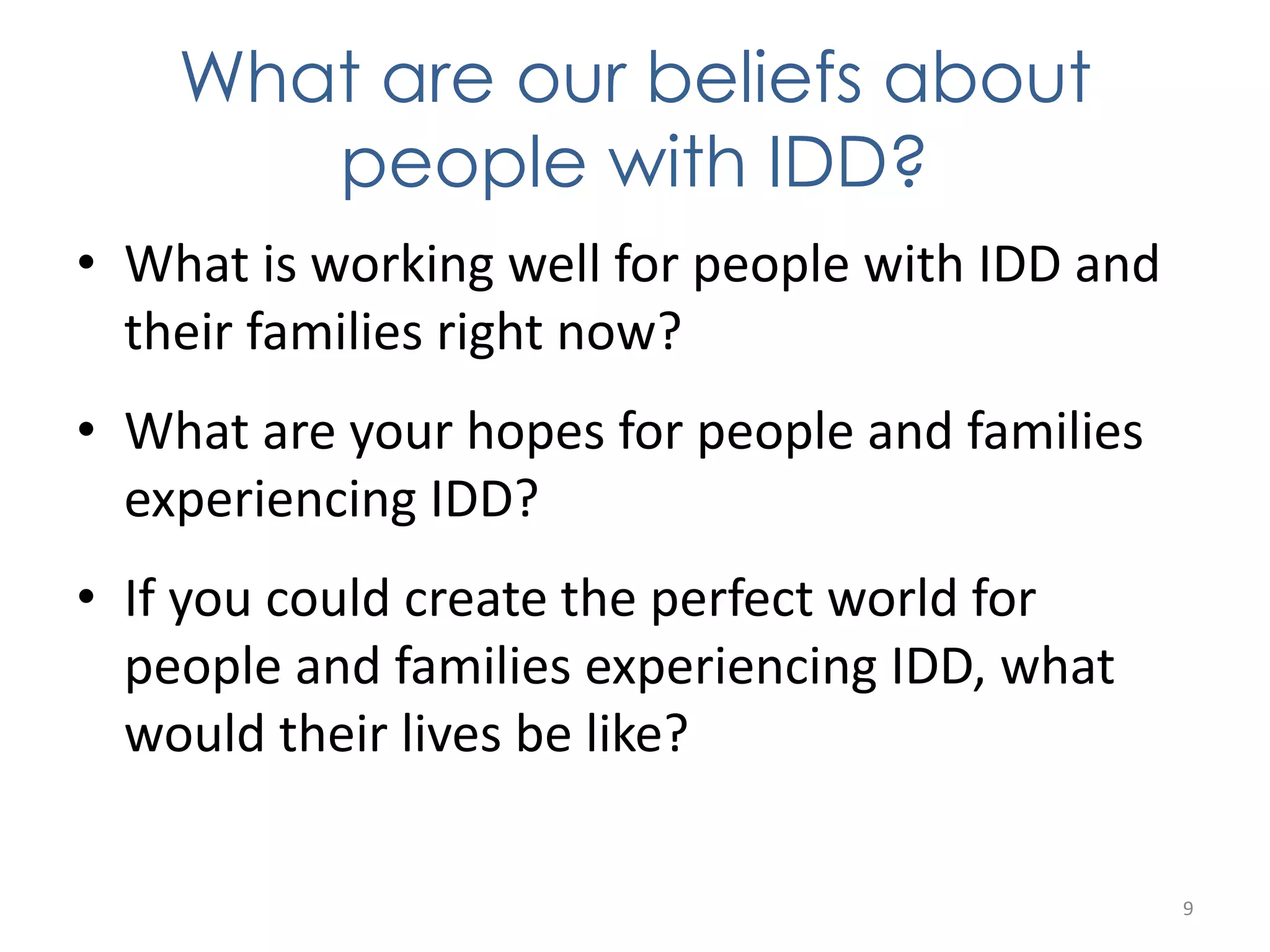 What are our beliefs about 
people with IDD? 
• What is working well for people with IDD and 
their families right now? 
• What are your hopes for people and families 
experiencing IDD? 
• If you could create the perfect world for 
people and families experiencing IDD, what 
would their lives be like? 
9 
 
