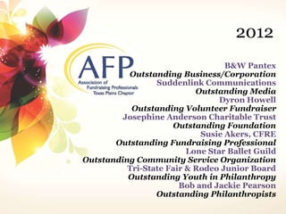 2012 
B&W Pantex 
Outstanding Business/Corporation 
Suddenlink Communications 
Outstanding Media 
Dyron Howell 
Outstanding Volunteer Fundraiser 
Josephine Anderson Charitable Trust 
Outstanding Foundation 
Susie Akers, CFRE 
Outstanding Fundraising Professional 
Lone Star Ballet Guild 
Outstanding Community Service Organization 
Tri-State Fair & Rodeo Junior Board 
Outstanding Youth in Philanthropy 
Bob and Jackie Pearson 
Outstanding Philanthropists 
 