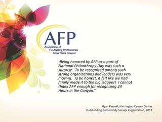 “Being honored by AFP as a part of 
National Philanthropy Day was such a 
surprise. To be recognized among such 
strong organizations and leaders was very 
moving. To be honest, it felt like we had 
finally made it to the big leagues! I cannot 
thank AFP enough for recognizing 24 
Hours in the Canyon.” 
Ryan Parnell, Harrington Cancer Center 
Outstanding Community Service Organization, 2013 
 