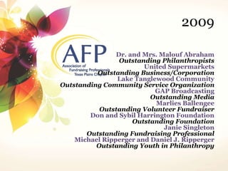 2009 
Dr. and Mrs. Malouf Abraham 
Outstanding Philanthropists 
United Supermarkets 
Outstanding Business/Corporation 
Lake Tanglewood Community 
Outstanding Community Service Organization 
GAP Broadcasting 
Outstanding Media 
Marlies Ballengee 
Outstanding Volunteer Fundraiser 
Don and Sybil Harrington Foundation 
Outstanding Foundation 
Janie Singleton 
Outstanding Fundraising Professional 
Michael Ripperger and Daniel J. Ripperger 
Outstanding Youth in Philanthropy 
 