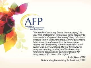 “National Philanthropy Day is the one day of the 
year that professional fundraisers come together to 
honor outstanding contributions of time, talent and 
treasure in the Texas Panhandle. For me personally, 
to be honored and recognized by my peers to 
receive the Outstanding Fundraising Professional 
award was quite humbling. We are blessed with 
many outstanding, ethical, and hard-working 
fundraising professionals doing great work for 
many non-profits across the region.” 
Susie Akers, CFRE 
Outstanding Fundraising Professional, 2012 
 