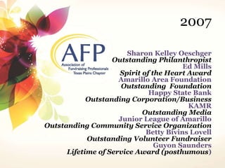2007 
Sharon Kelley Oeschger 
Outstanding Philanthropist 
Ed Mills 
Spirit of the Heart Award 
Amarillo Area Foundation 
Outstanding Foundation 
Happy State Bank 
Outstanding Corporation/Business 
KAMR 
Outstanding Media 
Junior League of Amarillo 
Outstanding Community Service Organization 
Betty Bivins Lovell 
Outstanding Volunteer Fundraiser 
Guyon Saunders 
Lifetime of Service Award (posthumous) 
 