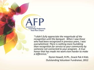 “I didn't fully appreciate the magnitude of the 
recognition until the banquet. When I saw those 
who had been recognized in previous years, I was 
overwhelmed. There is nothing more humbling 
than recognition for service to your community by 
someone not connected to your program. A true 
honor that has made me work even harder to make 
a difference." 
Dyron Howell, R.Ph., Snack Pak 4 Kids 
Outstanding Volunteer Fundraiser, 2012 
 
