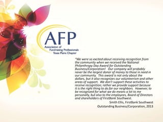 “We were so excited about receiving recognition from 
the community when we received the National 
Philanthropy Day Award for Outstanding 
Business/Corporation! Our company will probably 
never be the largest donor of money to those in need in 
our community. This award is not only about the 
dollars, but it also recognizes our volunteerism and other 
areas of support. We don’t support these activities to 
receive recognition; rather we provide support because 
it is the right thing to do for our neighbors. However, to 
be recognized for what we do means a lot to me 
personally, but also to the employees, Board of Directors 
and shareholders of FirstBank Southwest. 
Smith Ellis, FirstBank Southwest 
Outstanding Business/Corporation, 2013 
 