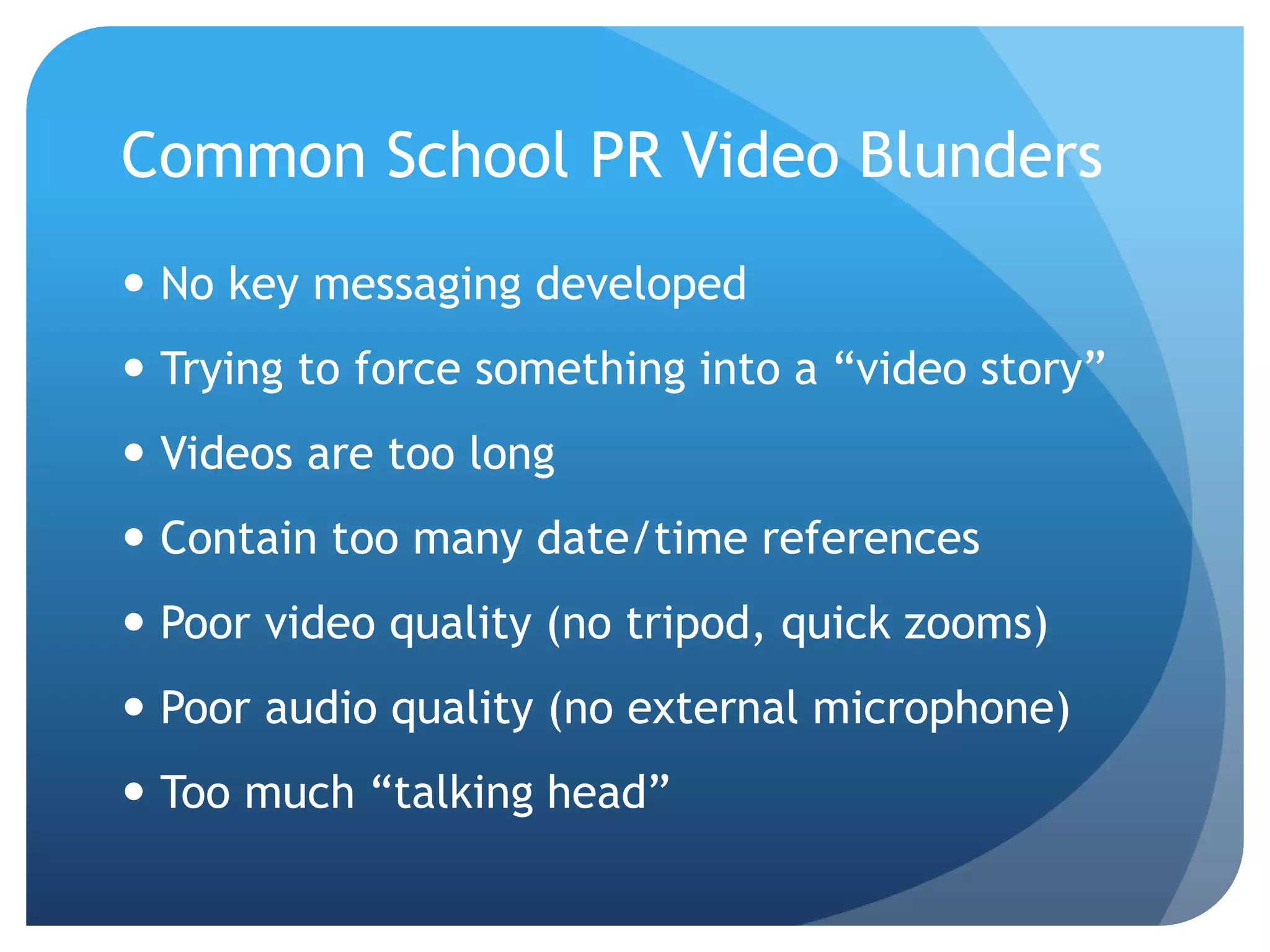 Common School PR Video Blunders
 No key messaging developed
 Trying to force something into a “video story”
 Videos are too long
 Contain too many date/time references
 Poor video quality (no tripod, quick zooms)
 Poor audio quality (no external microphone)
 Too much “talking head”
 