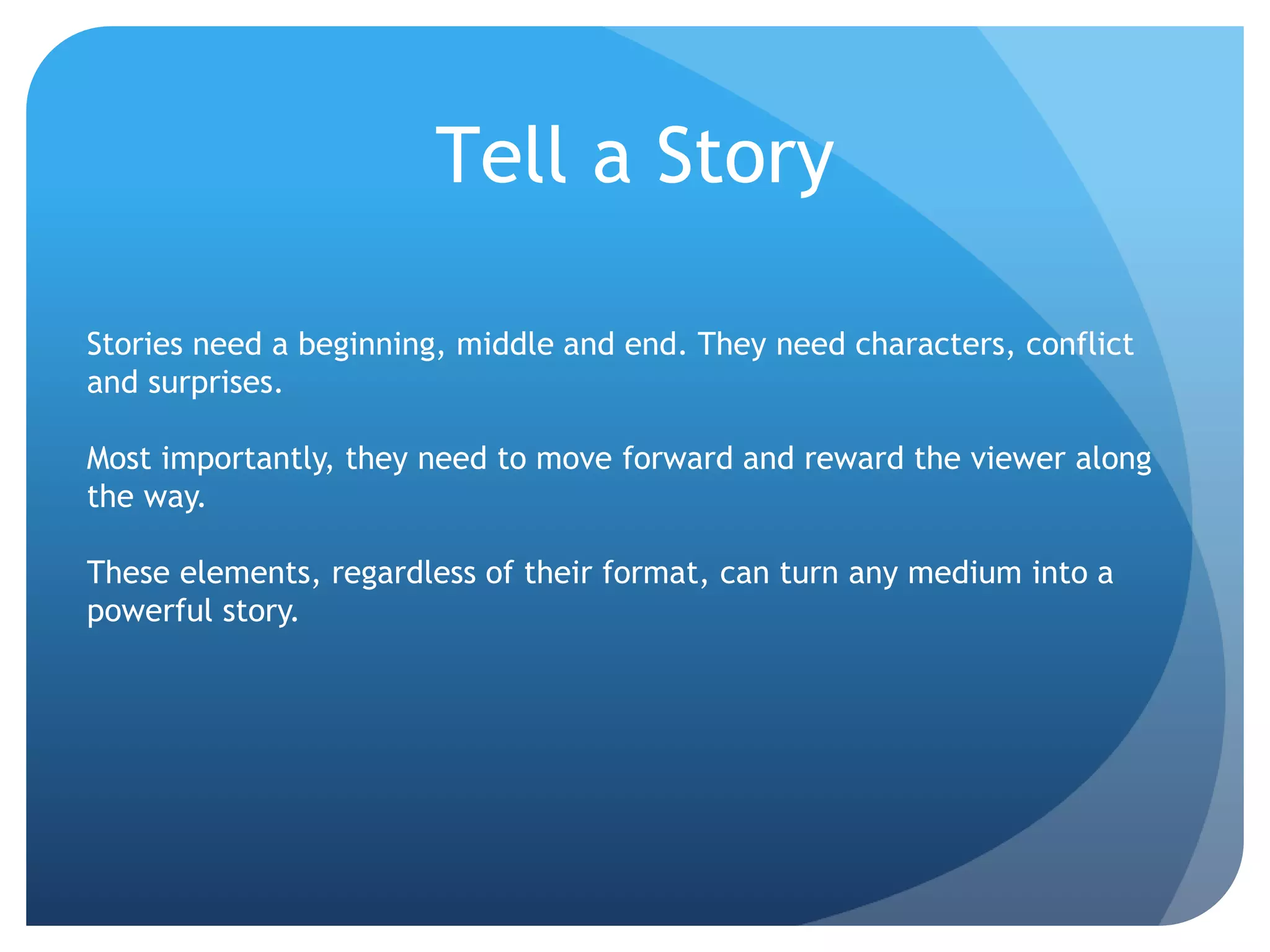 Stories need a beginning, middle and end. They need characters, conflict
and surprises.
Most importantly, they need to move forward and reward the viewer along
the way.
These elements, regardless of their format, can turn any medium into a
powerful story.
Tell a Story
 
