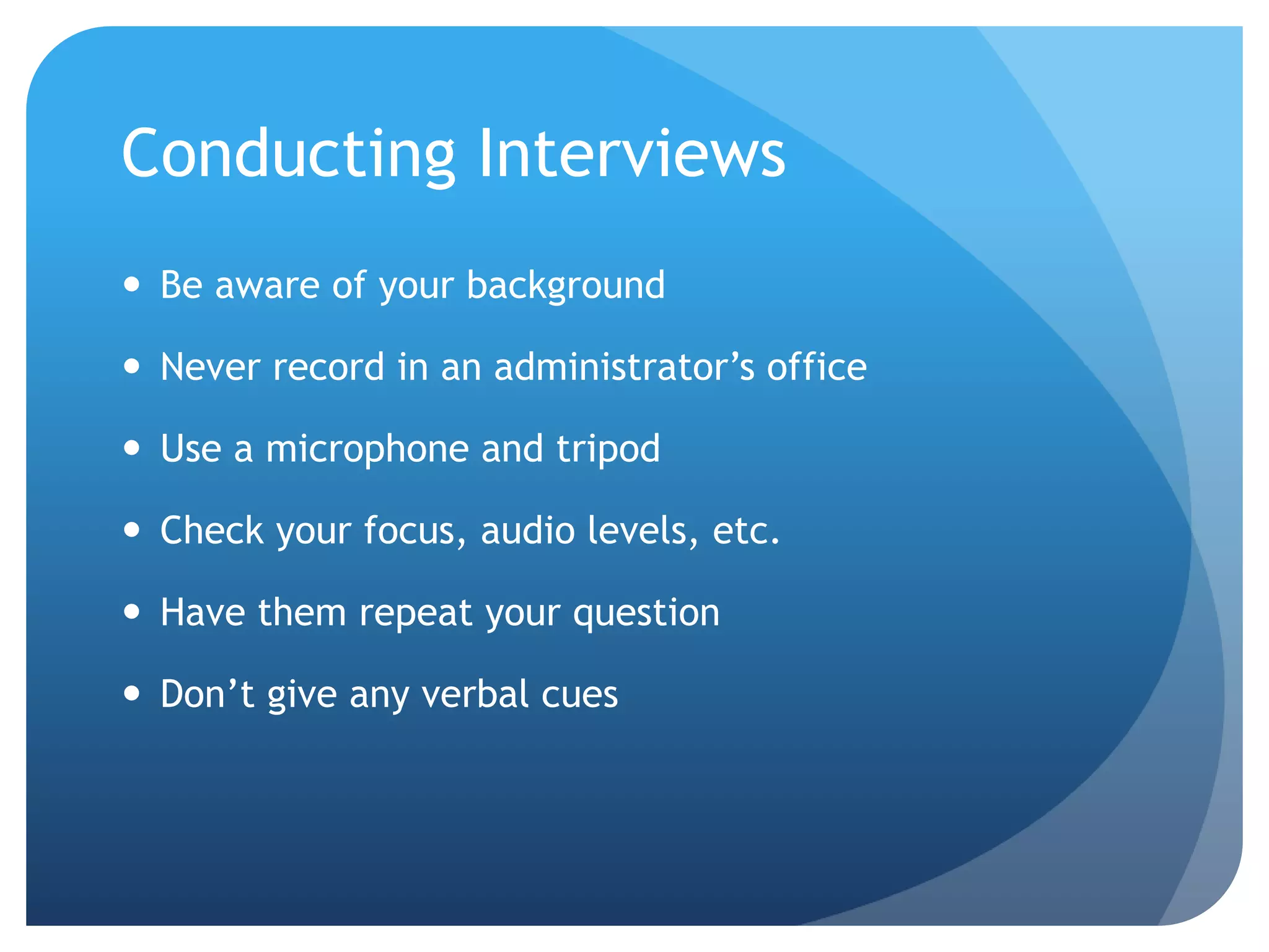 Conducting Interviews
 Be aware of your background
 Never record in an administrator’s office
 Use a microphone and tripod
 Check your focus, audio levels, etc.
 Have them repeat your question
 Don’t give any verbal cues
 