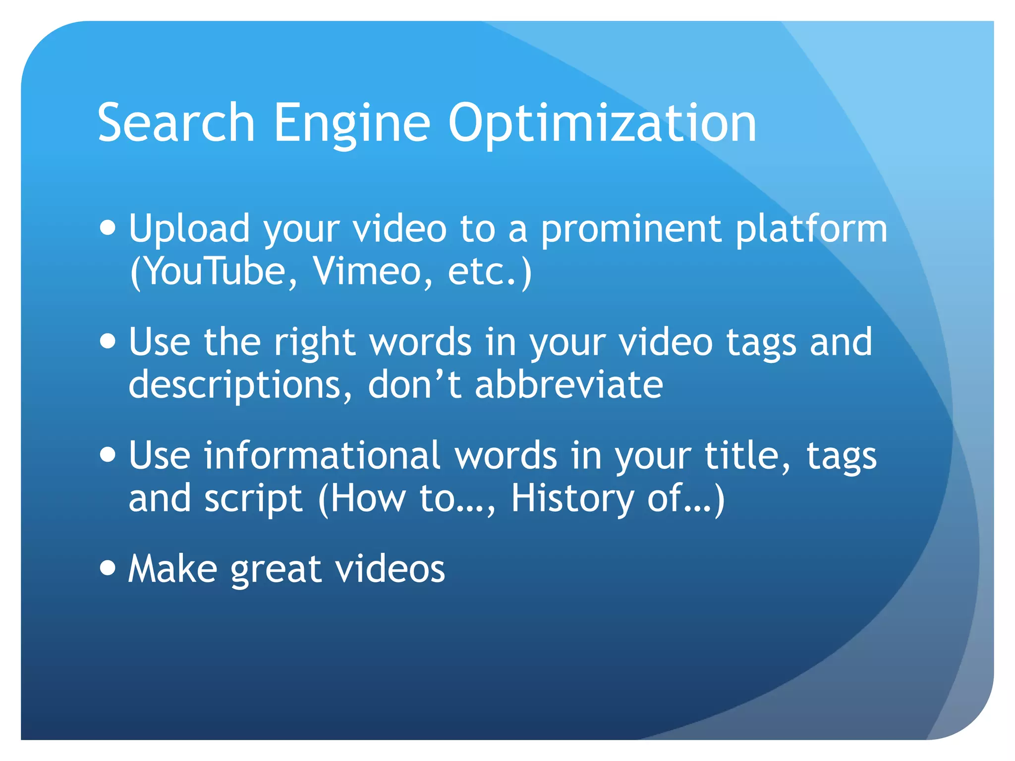Search Engine Optimization
 Upload your video to a prominent platform
(YouTube, Vimeo, etc.)
 Use the right words in your video tags and
descriptions, don’t abbreviate
 Use informational words in your title, tags
and script (How to…, History of…)
 Make great videos
 
