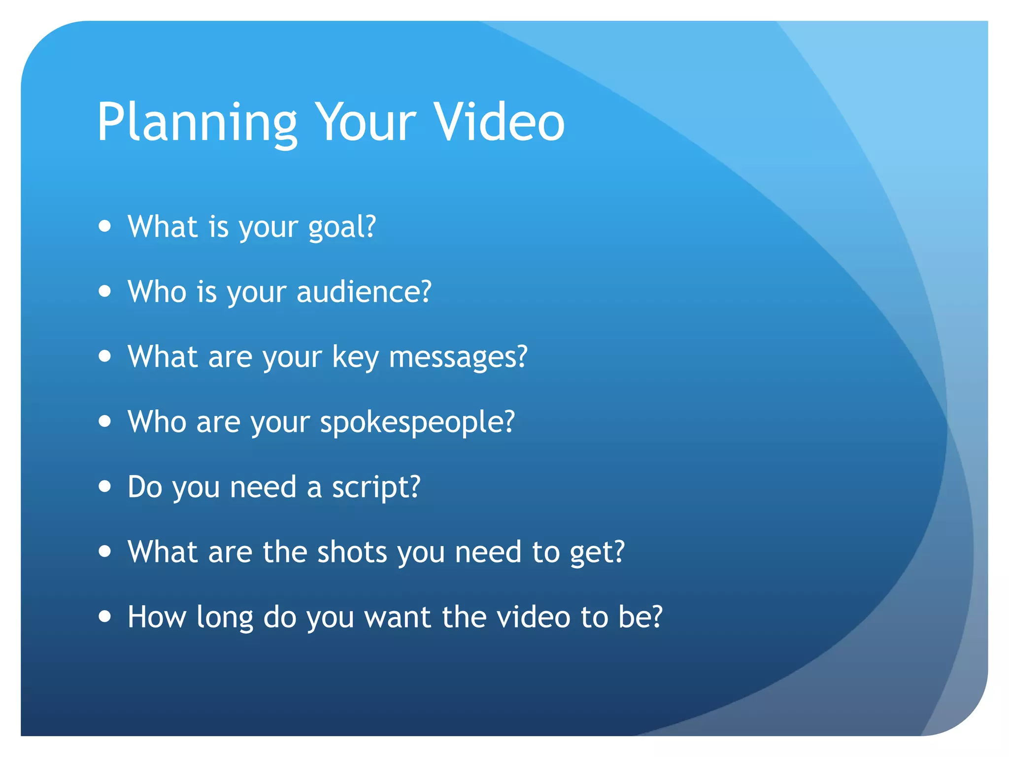 Planning Your Video
 What is your goal?
 Who is your audience?
 What are your key messages?
 Who are your spokespeople?
 Do you need a script?
 What are the shots you need to get?
 How long do you want the video to be?
 