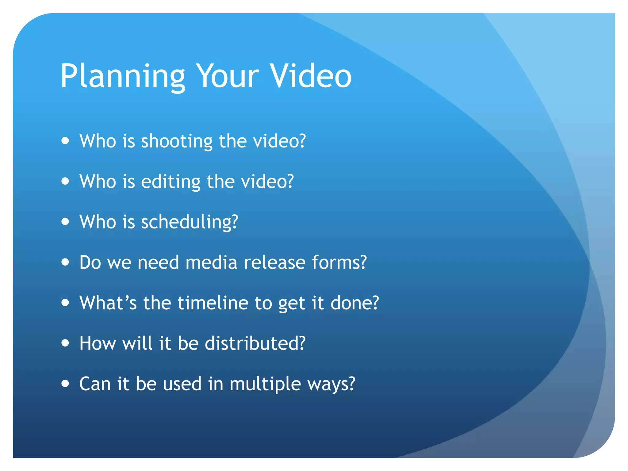 Planning Your Video
 Who is shooting the video?
 Who is editing the video?
 Who is scheduling?
 Do we need media release forms?
 What’s the timeline to get it done?
 How will it be distributed?
 Can it be used in multiple ways?
 