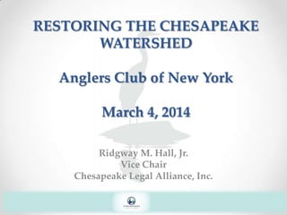 RESTORING THE CHESAPEAKE
WATERSHED
Anglers Club of New York
March 4, 2014
Ridgway M. Hall, Jr.
Vice Chair
Chesapeake Legal Alliance, Inc.

 