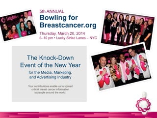 5th ANNUAL

Bowling for
Breastcancer.org
Thursday, March 20, 2014
6–10 pm • Lucky Strike Lanes – NYC

The Knock-Down
Event of the New Year
for the Media, Marketing,
and Advertising Industry
Your contributions enable us to spread
critical breast cancer information
to people around the world.

 
