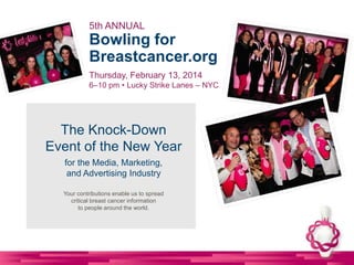 The Knock-Down
Event of the New Year
for the Media, Marketing,
and Advertising Industry
Your contributions enable us to spread
critical breast cancer information
to people around the world.
5th ANNUAL
Bowling for
Breastcancer.org
Thursday, February 13, 2014
6–10 pm • Lucky Strike Lanes – NYC
 