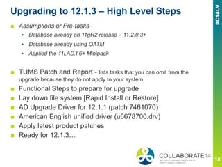 Upgrading to 12.1.3 – High Level Steps
■ Assumptions or Pre-tasks
▪ Database already on 11gR2 release – 11.2.0.3+
▪ Database already using OATM
▪ Applied the 11i.AD.I.6+ Minipack
■ TUMS Patch and Report - lists tasks that you can omit from the
upgrade because they do not apply to your system
■ Functional Steps to prepare for upgrade
■ Lay down file system [Rapid Install or Restore]
■ AD Upgrade Driver for 12.1.1 (patch 7461070)
■ American English unified driver (u6678700.drv)
■ Apply latest product patches
■ Ready for 12.1.3…
 