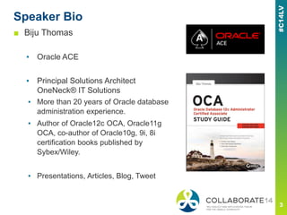 Speaker Bio
■ Biju Thomas
▪ Oracle ACE
▪ Principal Solutions Architect
OneNeck® IT Solutions
▪ More than 20 years of Oracle database
administration experience.
▪ Author of Oracle12c OCA, Oracle11g
OCA, co-author of Oracle10g, 9i, 8i
certification books published by
Sybex/Wiley.
▪ Presentations, Articles, Blog, Tweet
 