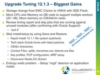 Upgrade Tuning 12.1.3 – Biggest Gains
■ Storage change from EMC Clarion to VMAX with SSD Flash.
■ More CPU and Memory on DB node to support multiple workers
(24 / 48). More memory on CM/Admin node.
■ Review timing report and skip jobs that are running against
unused modules (after confirming with Oracle Support)
▪ “exit 0”
■ Skip install/setup by using Save and Restore.
▪ Rapid Install 12.1.1 file system (patched).
▪ Tech stack Oracle home with latest patches.
▪ CEMLI directories
▪ Context Files, spfile, tnsnames.ora, listener.ora files
▪ Key profiles, PCP configuration, MRP setup
▪ Discoverer Noetix EU Schem
■ Entropy waits problem - Setup “rngd” daemon on application
nodes
 