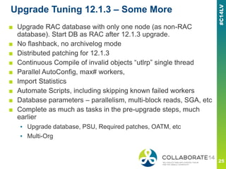 Upgrade Tuning 12.1.3 – Some More
■ Upgrade RAC database with only one node (as non-RAC
database). Start DB as RAC after 12.1.3 upgrade.
■ No flashback, no archivelog mode
■ Distributed patching for 12.1.3
■ Continuous Compile of invalid objects “utlrp” single thread
■ Parallel AutoConfig, max# workers,
■ Import Statistics
■ Automate Scripts, including skipping known failed workers
■ Database parameters – parallelism, multi-block reads, SGA, etc
■ Complete as much as tasks in the pre-upgrade steps, much
earlier
▪ Upgrade database, PSU, Required patches, OATM, etc
▪ Multi-Org
 