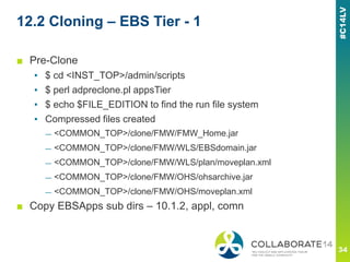 12.2 Cloning – EBS Tier - 1
■ Pre-Clone
▪ $ cd <INST_TOP>/admin/scripts
▪ $ perl adpreclone.pl appsTier
▪ $ echo $FILE_EDITION to find the run file system
▪ Compressed files created
— <COMMON_TOP>/clone/FMW/FMW_Home.jar
— <COMMON_TOP>/clone/FMW/WLS/EBSdomain.jar
— <COMMON_TOP>/clone/FMW/WLS/plan/moveplan.xml
— <COMMON_TOP>/clone/FMW/OHS/ohsarchive.jar
— <COMMON_TOP>/clone/FMW/OHS/moveplan.xml
■ Copy EBSApps sub dirs – 10.1.2, appl, comn
 