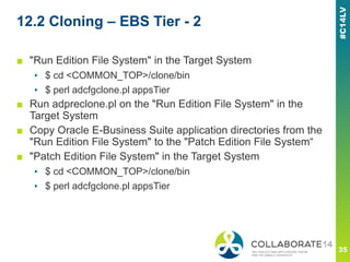 12.2 Cloning – EBS Tier - 2
■ "Run Edition File System" in the Target System
▪ $ cd <COMMON_TOP>/clone/bin
▪ $ perl adcfgclone.pl appsTier
■ Run adpreclone.pl on the "Run Edition File System" in the
Target System
■ Copy Oracle E-Business Suite application directories from the
"Run Edition File System" to the "Patch Edition File System“
■ "Patch Edition File System" in the Target System
▪ $ cd <COMMON_TOP>/clone/bin
▪ $ perl adcfgclone.pl appsTier
 