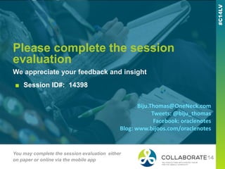 Please complete the session
evaluation
We appreciate your feedback and insight
You may complete the session evaluation either
on paper or online via the mobile app
■ Session ID#: 14398
Biju.Thomas@OneNeck.com
Tweets: @biju_thomas
Facebook: oraclenotes
Blog: www.bijoos.com/oraclenotes
 