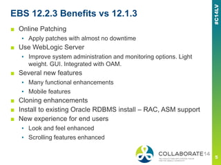 EBS 12.2.3 Benefits vs 12.1.3
■ Online Patching
▪ Apply patches with almost no downtime
■ Use WebLogic Server
▪ Improve system administration and monitoring options. Light
weight. GUI. Integrated with OAM.
■ Several new features
▪ Many functional enhancements
▪ Mobile features
■ Cloning enhancements
■ Install to existing Oracle RDBMS install – RAC, ASM support
■ New experience for end users
▪ Look and feel enhanced
▪ Scrolling features enhanced
 