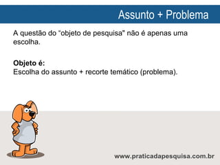 Assunto + Problema
A questão do “objeto de pesquisa" não é apenas uma
escolha.
Objeto é:
Escolha do assunto + recorte temático (problema).

 