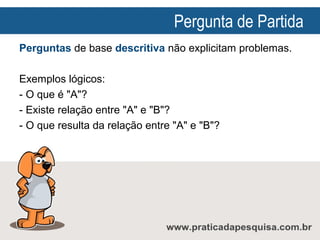 Pergunta de Partida
Perguntas de base descritiva não explicitam problemas.
Exemplos lógicos:
- O que é "A"?
- Existe relação entre "A" e "B"?
- O que resulta da relação entre "A" e "B"?

 