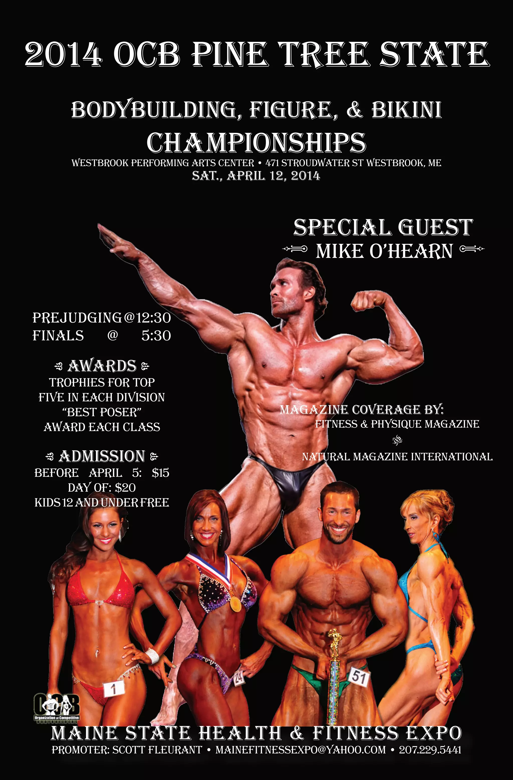 2014 ocb pine tree state
bodybuilding, figure, & bikini
championships
westbrook performing arts center • 471 stroudwater st westbrook, ME
sat., april 12, 2014
Special guest
• Mike O’Hearn •
PREJUDGING @ 12:30
FINALS
@
5:30
• awards •
trophies for top
five in each division
“best poser”
award each class
• admission •
magazine coverage by:
Fitness & Physique Magazine
AND
Natural Magazine International
before april 5: $15
day of: $20
kids 12 and under free
maine state health & fitness expo
promoter: Scott fleurant • mainefitnessexpo@yahoo.com • 207.229.5441