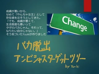 成績が悪いから、 
せめて「やんちゃ女王」として 
存在感を示そうとしてきた。 
「でも、成績が悪くて、 
生活態度も悪いって 
タダのバカじゃん。それって、 
なりたい自分じゃない。」 
そう気づいたYuukiが作りました 
 