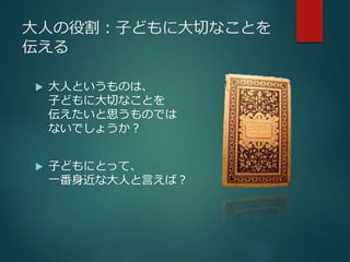 大人の役割：子どもに大切なことを 
伝える 
 大人というものは、 
子どもに大切なことを 
伝えたいと思うものでは 
ないでしょうか？ 
 子どもにとって、 
一番身近な大人と言えば？ 
 