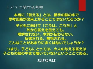 ！と？に関する考察 
本当に「伝える」とは、相手の脳の中で 
思考回路が出来上がることではないだろうか？ 
子どもに向けて「こうは、こうだ」と 
外から答えを伝えても、 
理解されない、本質が伝わらない、 
反発される、無視される。 
こんなことがあまりに多くはないでしょうか？ 
つまり、子どもにとっては、大人の与える答えは 
子どもの脳の中まで届いていないということである。 
なぜならば 
 