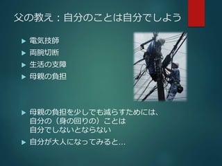 父の教え：自分のことは自分でしよう 
 電気技師 
 両腕切断 
 生活の支障 
 母親の負担 
 母親の負担を少しでも減らすためには、 
自分の（身の回りの）ことは 
自分でしないとならない 
 自分が大人になってみると… 
 