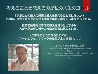 考えることを教えるのが私の人生のゴール 
「学ぶことの最大の障害は答えを教えることではないか？ 
それは、自分で答えをみつける機会を永久に奪ってしまうからである。 
自分で論理的に考えて答えを見つけ出すのが 
人が学ぶための唯一の方法だと私は信じている。 
人が考えるようになるためには、 
！マークよりも、？マークのほうがよっぽどいい。」 
ゴールドラット博士の言葉 
“The Goal” Third Revised EditionのIntroduction 
および 
“What is this thing called Theory of Constraints and 
how should it be implemented” 
より 
 
