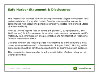 Safe Harbor Statement & Disclosures 
This presentation includes forward-looking comments subject to important risks 
and uncertainties. It may also contain financial measures that are not in 
conformance with accounting principles generally accepted in the United States 
of America (GAAP). 
Refer to Deere’s reports filed on Forms 8-K (current), 10-Q (quarterly), and 
10-K (annual) for information on factors that could cause actual results to differ 
materially from information in this presentation and for information reconciling 
financial measures to GAAP. 
Guidance noted in the following slides was effective as of the company’s most 
recent earnings release and conference call (13 August 2014). Nothing in this 
presentation should be construed as reaffirming or disaffirming such guidance. 
This presentation is not an offer to sell or a solicitation of offers to buy any of 
Deere’s securities. 
| Deere & Company | October 2014 
2 
 