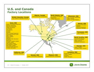 U.S. and Canada 
Factory Locations 
Iowa, USA 
• Cotton Harvesting Equipment 
• Planting Equipment 
• Spraying Equipment 
• Tillage Equipment 
• Ag Tractors 
• Components 
• Foundry 
• Engines 
• Hay & Forage Equipment 
• Articulated Dump Trucks 
• 4WD Loaders 
• Motor Graders 
• Skidders 
•Wheeled Feller Bunchers 
• Backhoes 
• Compact Tracked Loaders 
• Crawler Dozers 
• High-Speed Dozers 
• Knuckleboom Loaders 
• Skid Steer Loaders 
• Tracked Feller Bunchers 
• Tracked Harvesters 
22 | 
Deere & Company | October 2014 
Wisconsin, USA 
• Lawn & Garden Equipment 
• Utility Vehicles 
• Golf & Turf Reel Mowers 
Illinois, USA 
• Combine Harvesters 
• Headers 
• Planting Equipment 
• Hydraulic Cylinders 
North Dakota, USA 
• Air Seeding Equipment 
• Electronics 
• Tillage Equipment 
Tennessee, USA 
• Lawn Tractors 
North Carolina, USA 
• Commercial Mowers 
• Golf & Turf Mowers 
• Utility Vehicles 
• Hydraulic Excavators 
Alberta, Canada 
British Columbia, Canada • Remanufactured Components 
• Log Loaders & Specialty Products 
California, USA 
• Satellite Receivers 
Kansas, USA 
• Power Transmission Equipment 
Missouri, USA 
• Remanufactured Components 
Georgia, USA 
• Utility Tractors 
• Compact Utility Tractors 
Louisiana, USA 
• Sugarcane Harvesting Equipment 
• Tractor Loaders 
• Scrapers 
• Cotton Strippers 
 