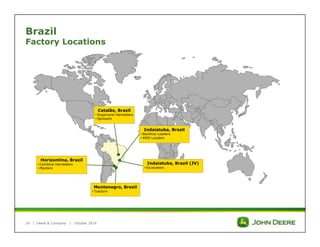 Brazil 
Factory Locations 
| 
Catalão, Brazil 
• Sugarcane Harvesters 
• Sprayers 
Montenegro, Brazil 
• Tractors 
Horizontina, Brazil 
• Combine Harvesters 
• Planters 
Deere & Company | October 2014 
Indaiatuba, Brazil 
• Backhoe Loaders 
• 4WD Loaders 
Indaiatuba, Brazil (JV) 
• Excavators 
24 
 