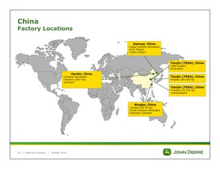 China 
Factory Locations 
| 
Deere & Company | October 2014 
Ningbo, China 
• Tractors (28-70 hp) 
• Small Combine Harvesters 
• Hydraulic Cylinders 
Tianjin (TEDA), China 
• Tractors (75-135 hp) 
• Transmissions 
Jiamusi, China 
• Large Combine Harvesters 
• Corn Pickers 
• Cotton Pickers 
Harbin, China 
• Combine Harvesters 
• Tractors (150+ hp) 
• Sprayers 
Tianjin (TEDA), China 
• 4WD Loaders 
• Excavators 
Tianjin (TEDA), China 
• Engines (50-220 hp) 
26 
 