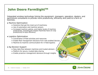 John Deere FarmSightTM 
Integrated wireless technology linking the equipment, managers, operators, dealers, and 
agricultural consultants to provide more productivity, efficiency and yield to a farm or 
business. 
● Machine Optimization 
| Deere & Company | October 2014 
30 
● Solutions that get the most out of machinery 
● Use of automation and machine sensors 
● Increased machine uptime, and higher levels of machine 
productivity, including the impact machines have on crop 
productivity & input efficiency 
● Logistics Optimization 
● Coordination of field activities and resources 
● Enable fleet management decisions from web enabled devices 
● Machine-to-machine communication for in-field logistics 
● Ag Decision Support 
● Easy data flow between machines and trusted advisors 
● Platform for secure, trusted data sharing 
● Enable proactive management decisions through insights 
 
