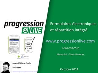 Formulaires électroniques 
et répartition intégré 
Louis-Philippe Poulin 
Président 
lppoulin@progressionlive.com 
www.progressionlive.com 
1-866-670-0516 
Montréal - Trois-Rivières 
Octobre 2014 
 