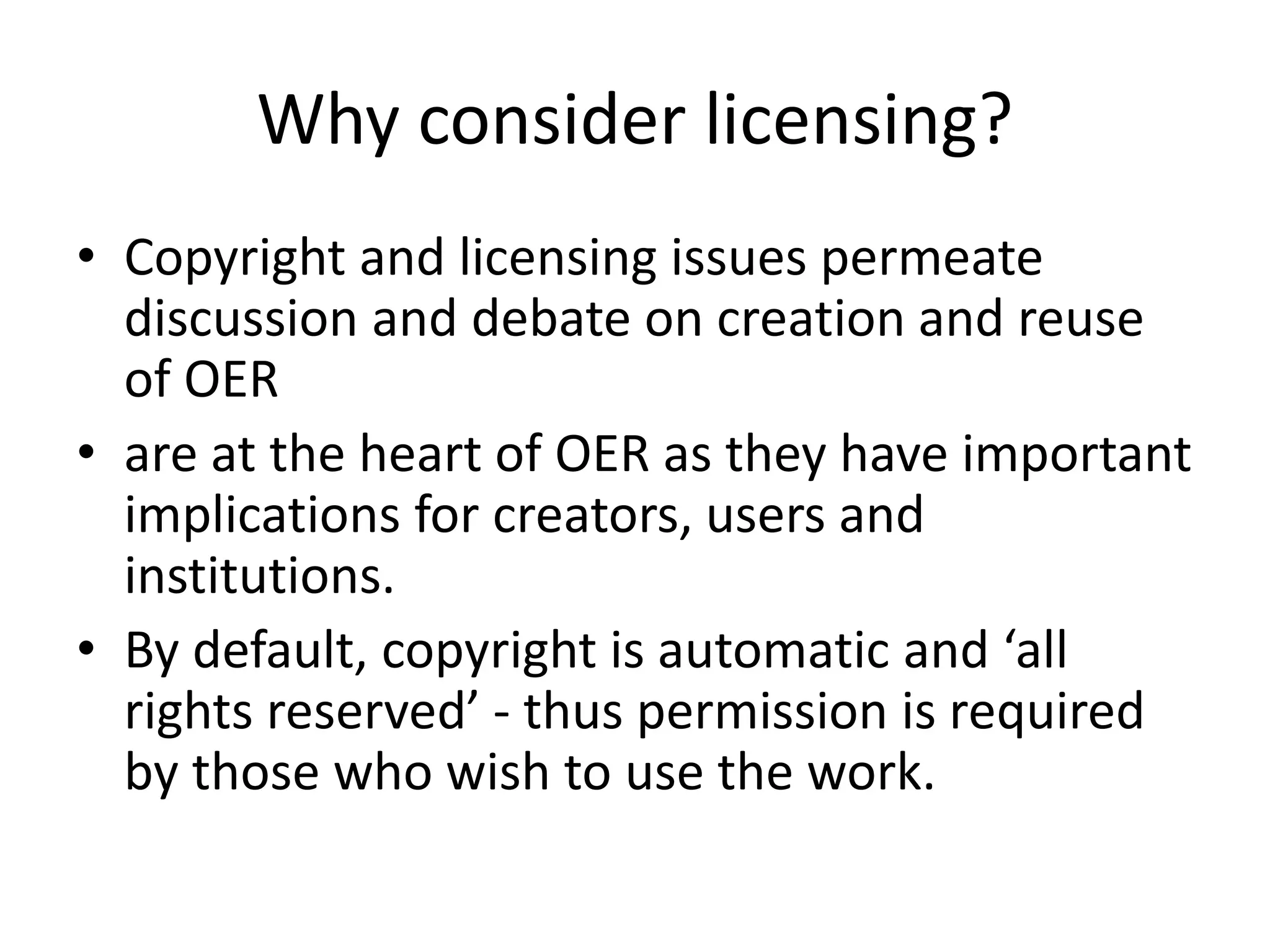 Why consider licensing? 
• Copyright and licensing issues permeate 
discussion and debate on creation and reuse 
of OER 
• are at the heart of OER as they have important 
implications for creators, users and 
institutions. 
• By default, copyright is automatic and ‘all 
rights reserved’ - thus permission is required 
by those who wish to use the work. 
 