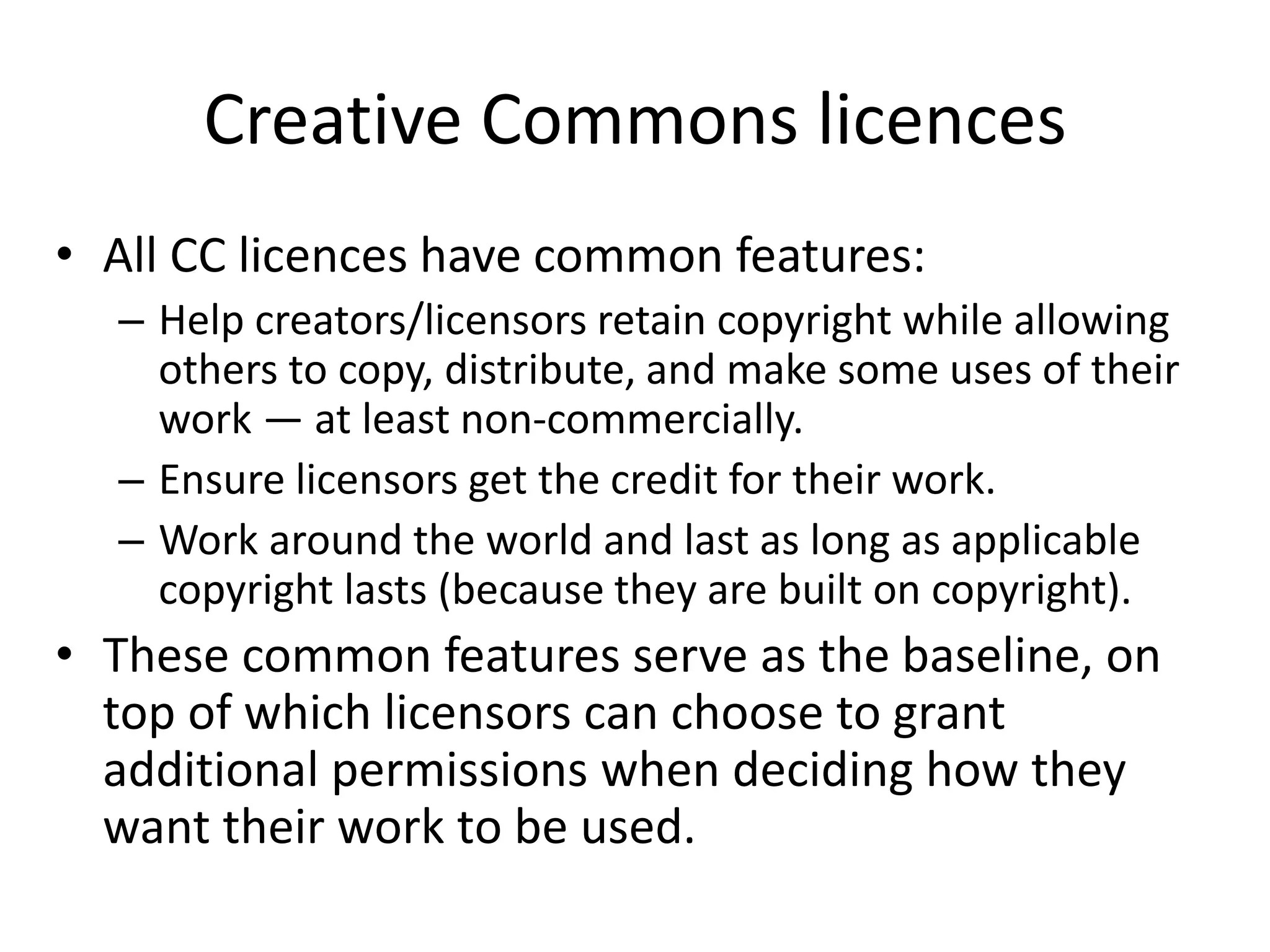 Creative Commons licences 
• All CC licences have common features: 
– Help creators/licensors retain copyright while allowing 
others to copy, distribute, and make some uses of their 
work — at least non-commercially. 
– Ensure licensors get the credit for their work. 
– Work around the world and last as long as applicable 
copyright lasts (because they are built on copyright). 
• These common features serve as the baseline, on 
top of which licensors can choose to grant 
additional permissions when deciding how they 
want their work to be used. 
 