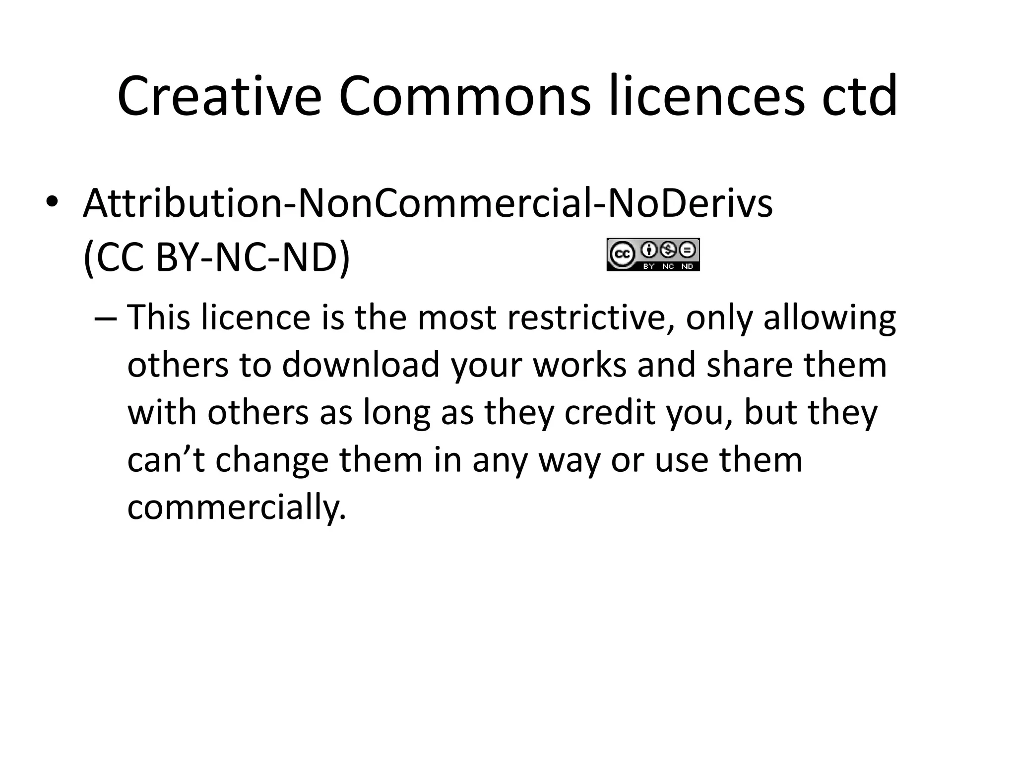Creative Commons licences ctd 
• Attribution-NonCommercial-NoDerivs 
(CC BY-NC-ND) 
– This licence is the most restrictive, only allowing 
others to download your works and share them 
with others as long as they credit you, but they 
can’t change them in any way or use them 
commercially. 
 