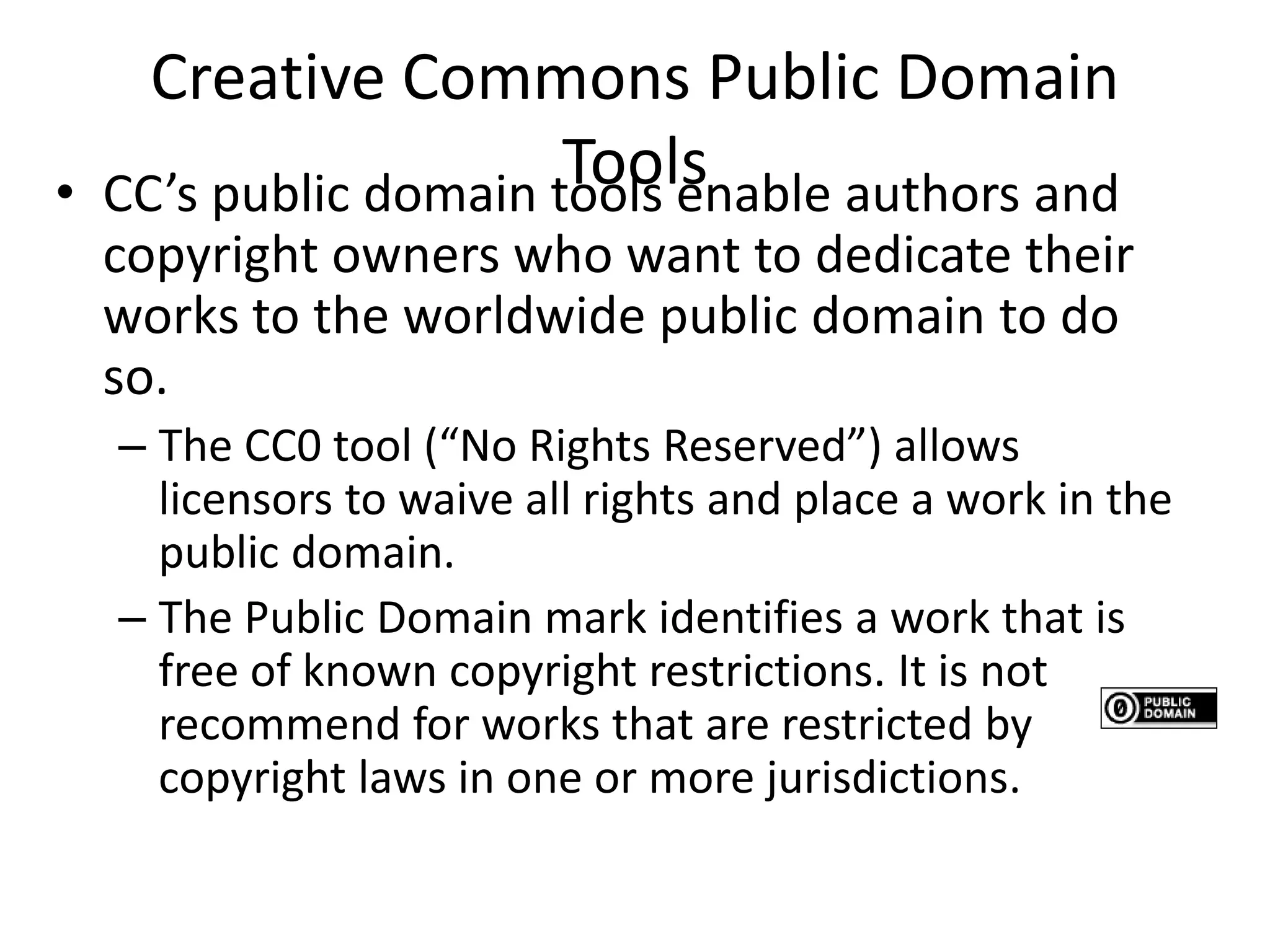 Creative Commons Public Domain 
Tools • CC’s public domain tools enable authors and 
copyright owners who want to dedicate their 
works to the worldwide public domain to do 
so. 
– The CC0 tool (“No Rights Reserved”) allows 
licensors to waive all rights and place a work in the 
public domain. 
– The Public Domain mark identifies a work that is 
free of known copyright restrictions. It is not 
recommend for works that are restricted by 
copyright laws in one or more jurisdictions. 
 