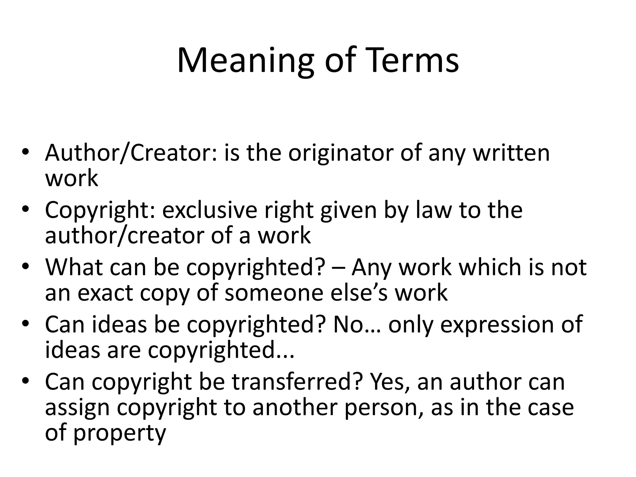 Meaning of Terms 
• Author/Creator: is the originator of any written 
work 
• Copyright: exclusive right given by law to the 
author/creator of a work 
• What can be copyrighted? – Any work which is not 
an exact copy of someone else’s work 
• Can ideas be copyrighted? No… only expression of 
ideas are copyrighted... 
• Can copyright be transferred? Yes, an author can 
assign copyright to another person, as in the case 
of property 
 