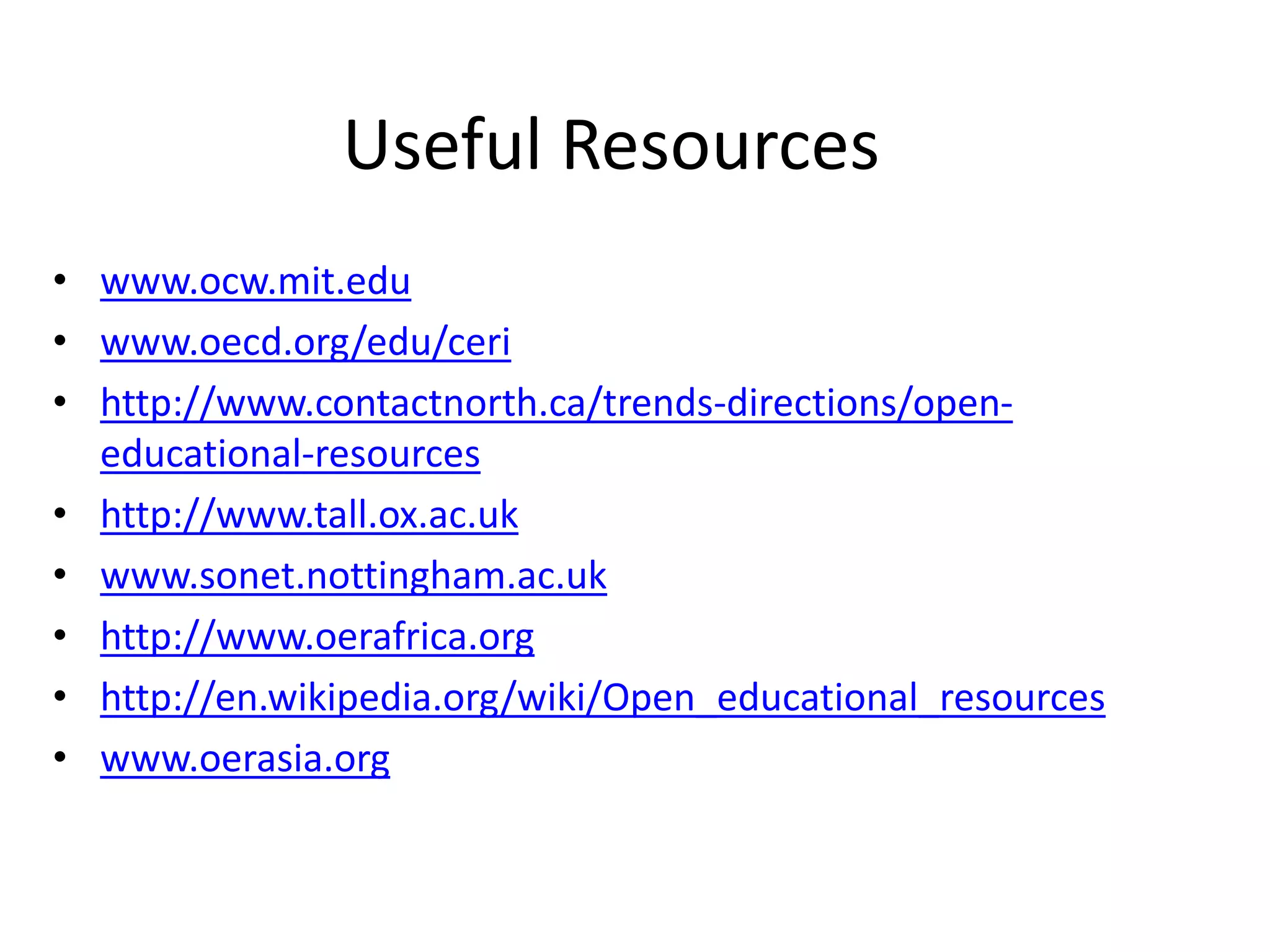 Useful Resources 
• www.ocw.mit.edu 
• www.oecd.org/edu/ceri 
• http://www.contactnorth.ca/trends-directions/open-educational- 
resources 
• http://www.tall.ox.ac.uk 
• www.sonet.nottingham.ac.uk 
• http://www.oerafrica.org 
• http://en.wikipedia.org/wiki/Open_educational_resources 
• www.oerasia.org 

