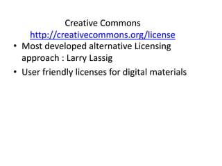 Creative Commons 
http://creativecommons.org/license 
• Most developed alternative Licensing 
approach : Larry Lassig 
• User friendly licenses for digital materials 
 