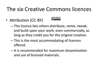 The six Creative Commons licences 
• Attribution (CC-BY) 
– This licence lets others distribute, remix, tweak, 
and build upon your work, even commercially, as 
long as they credit you for the original creation. 
– This is the most accommodating of licences 
offered. 
– It is recommended for maximum dissemination 
and use of licensed materials. 
 