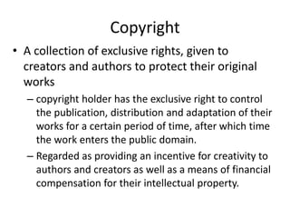 Copyright 
• A collection of exclusive rights, given to 
creators and authors to protect their original 
works 
– copyright holder has the exclusive right to control 
the publication, distribution and adaptation of their 
works for a certain period of time, after which time 
the work enters the public domain. 
– Regarded as providing an incentive for creativity to 
authors and creators as well as a means of financial 
compensation for their intellectual property. 
 