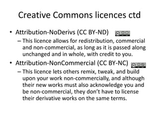 Creative Commons licences ctd 
• Attribution-NoDerivs (CC BY-ND) 
– This licence allows for redistribution, commercial 
and non-commercial, as long as it is passed along 
unchanged and in whole, with credit to you. 
• Attribution-NonCommercial (CC BY-NC) 
– This licence lets others remix, tweak, and build 
upon your work non-commercially, and although 
their new works must also acknowledge you and 
be non-commercial, they don’t have to license 
their derivative works on the same terms. 
 